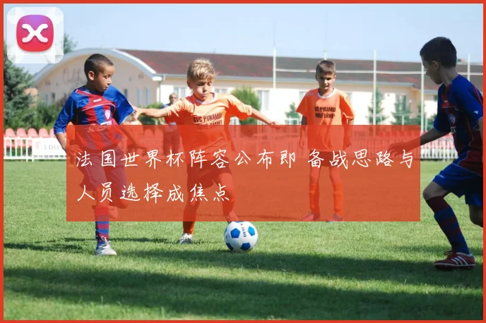 法国世界杯阵容公布即 备战思路与人员选择成焦点