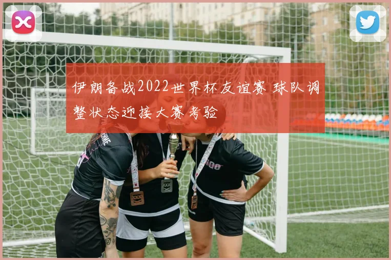 伊朗备战2022世界杯友谊赛 球队调整状态迎接大赛考验