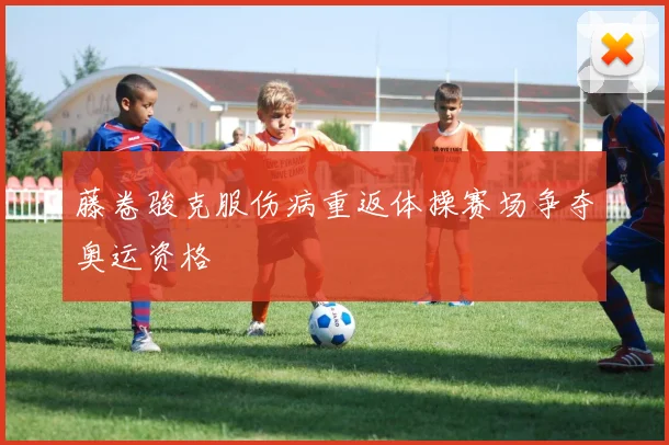 藤卷骏克服伤病重返体操赛场争夺奥运资格