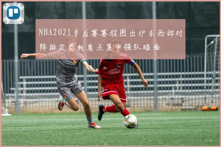 NBA2021季后赛赛程图出炉东西部对阵排定首轮看点集中强队碰面
