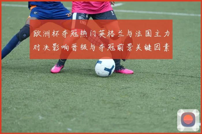 欧洲杯夺冠热门英格兰与法国主力对决影响晋级与夺冠前景关键因素