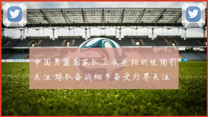 中国男篮国家队卫衣亮相训练场引关注 球队备战细节备受外界关注