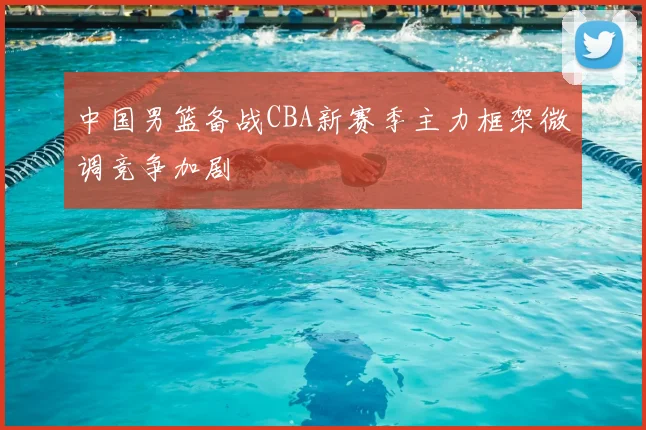 中国男篮备战CBA新赛季主力框架微调竞争加剧