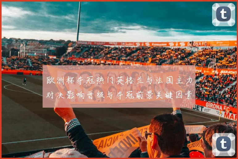 欧洲杯夺冠热门英格兰与法国主力对决影响晋级与夺冠前景关键因素