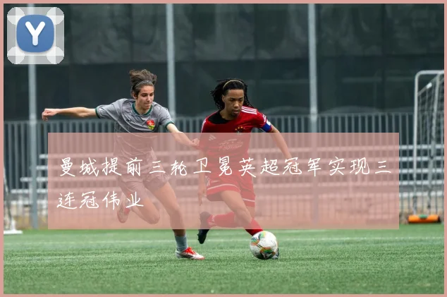 曼城提前三轮卫冕英超冠军实现三连冠伟业