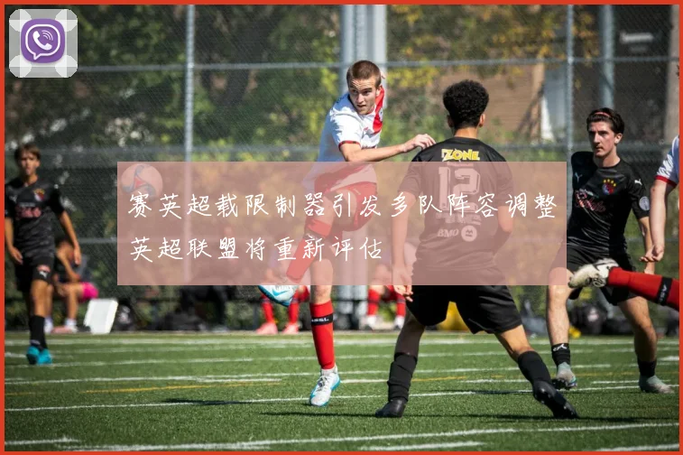 赛英超载限制器引发多队阵容调整英超联盟将重新评估