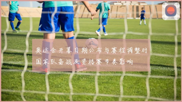 奥运会开幕日期公布与赛程调整对国家队备战及资格赛节奏影响