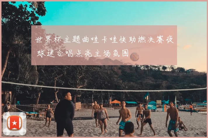 世界杯主题曲哇卡哇快助燃决赛夜 球迷合唱点亮主场氛围