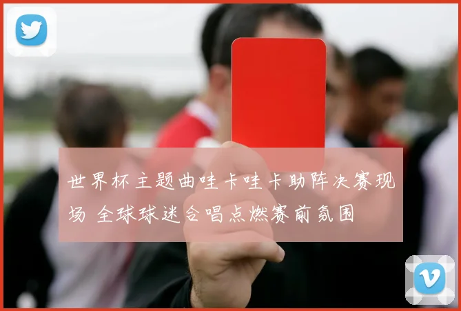 世界杯主题曲哇卡哇卡助阵决赛现场 全球球迷合唱点燃赛前氛围