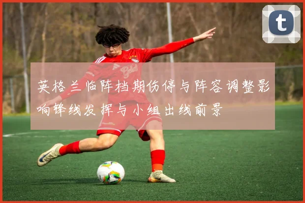英格兰临阵档期伤停与阵容调整影响锋线发挥与小组出线前景