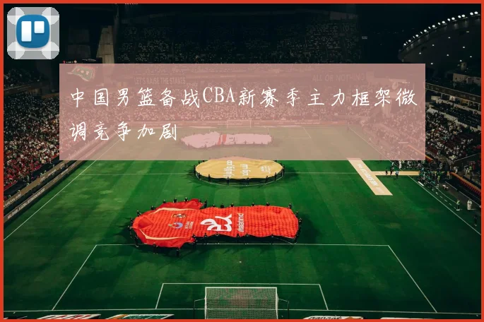 中国男篮备战CBA新赛季主力框架微调竞争加剧