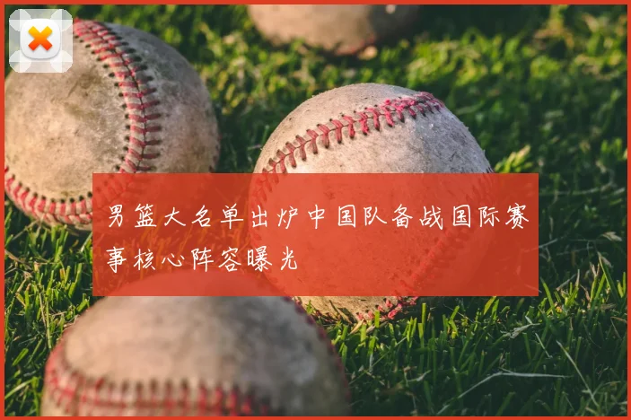 男篮大名单出炉中国队备战国际赛事核心阵容曝光