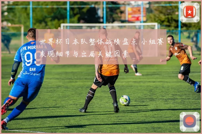 世界杯日本队整体战绩盘点 小组赛表现细节与出局关键因素