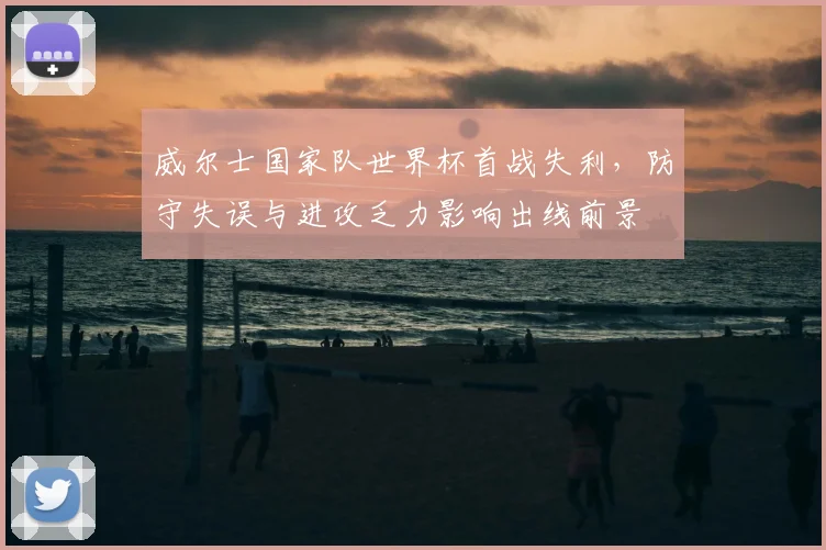 威尔士国家队世界杯首战失利,防守失误与进攻乏力影响出线前景