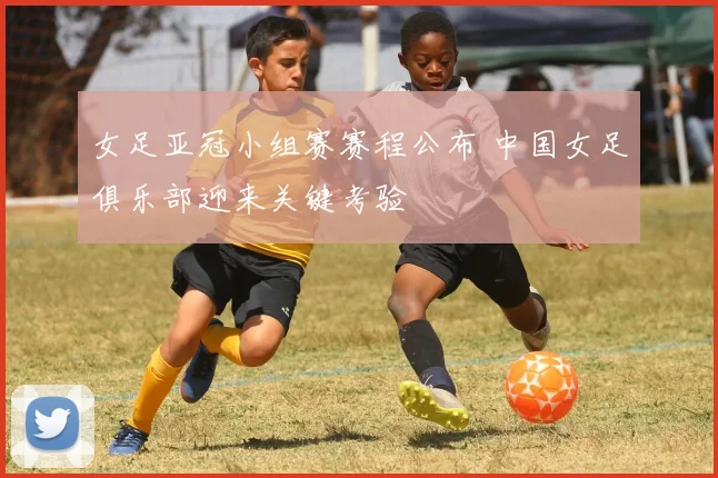 女足亚冠小组赛赛程公布 中国女足俱乐部迎来关键考验