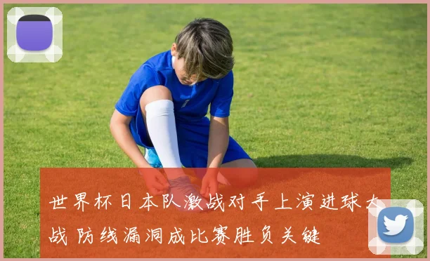 世界杯日本队激战对手上演进球大战 防线漏洞成比赛胜负关键