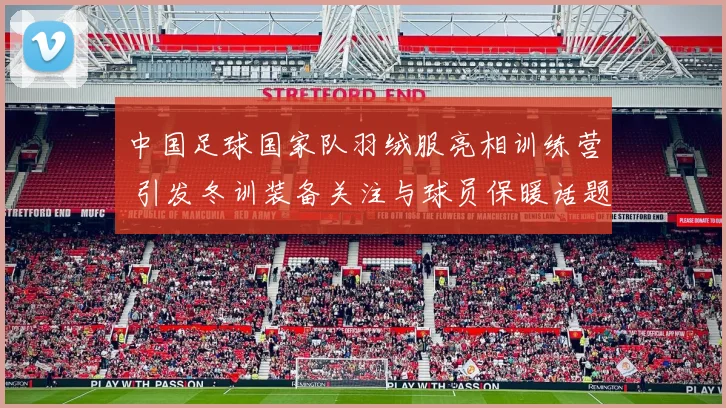 中国足球国家队羽绒服亮相训练营 引发冬训装备关注与球员保暖话题