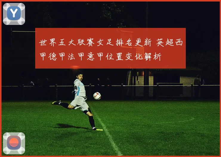 世界五大联赛女足排名更新 英超西甲德甲法甲意甲位置变化解析