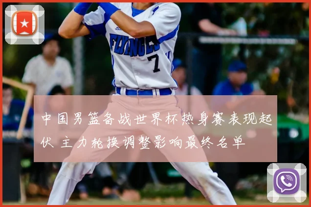 中国男篮备战世界杯热身赛表现起伏 主力轮换调整影响最终名单