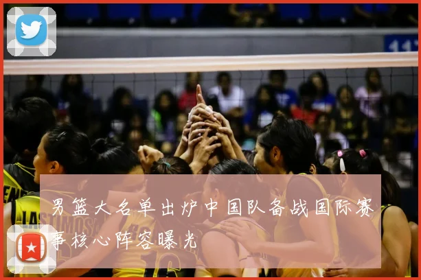 男篮大名单出炉中国队备战国际赛事核心阵容曝光