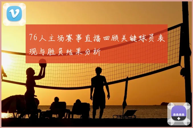 76人主场赛事直播回顾关键球员表现与胜负结果分析