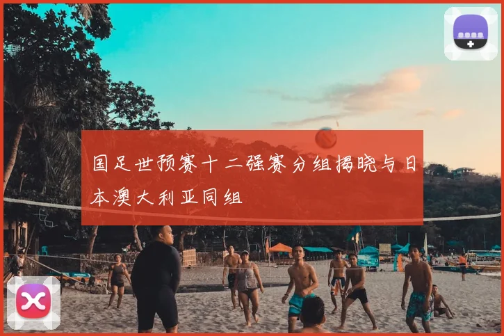 国足世预赛十二强赛分组揭晓与日本澳大利亚同组