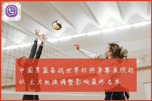 中国男篮备战世界杯热身赛表现起伏 主力轮换调整影响最终名单