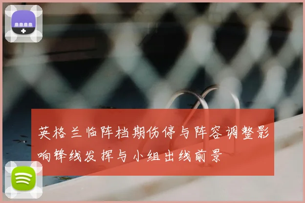 英格兰临阵档期伤停与阵容调整影响锋线发挥与小组出线前景